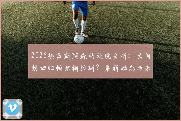 2026热苏斯阿森纳处境分析：为何想回归帕尔梅拉斯？最新动态与未来计划解读
