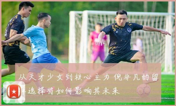 从天才少女到核心主力 倪非凡的留洋选择将如何影响其未来