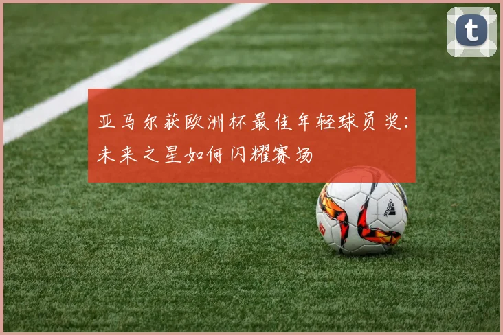 亚马尔获欧洲杯最佳年轻球员奖:未来之星如何闪耀赛场