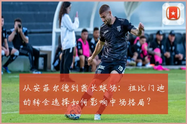 从安菲尔德到酋长球场：祖比门迪的转会选择如何影响中场格局？