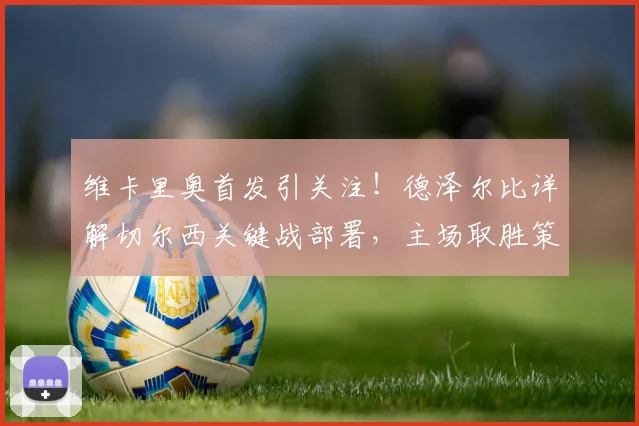 维卡里奥首发引关注!德泽尔比详解切尔西关键战部署,主场取胜策略曝光
