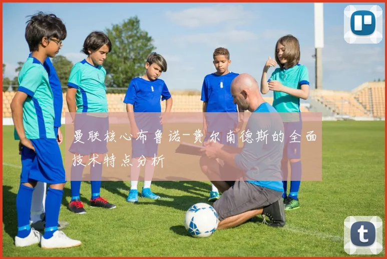 曼联核心布鲁诺-费尔南德斯的全面技术特点分析