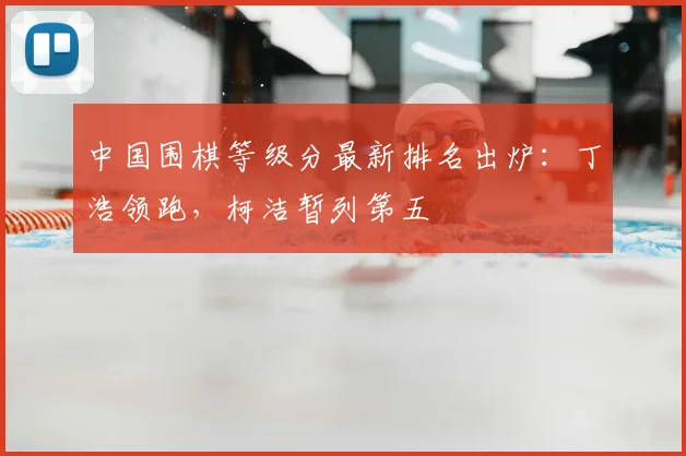 中国围棋等级分最新排名出炉：丁浩领跑，柯洁暂列第五