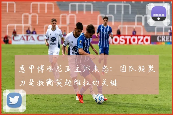 意甲博洛尼亚主帅表态:团队凝聚力是抗衡英超维拉的关键