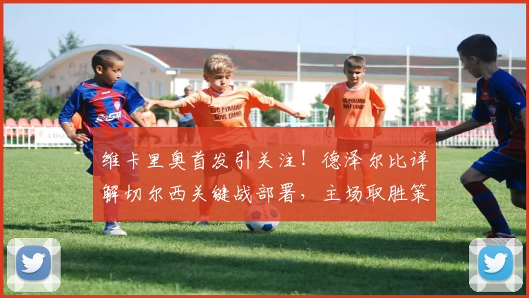 维卡里奥首发引关注!德泽尔比详解切尔西关键战部署,主场取胜策略曝光