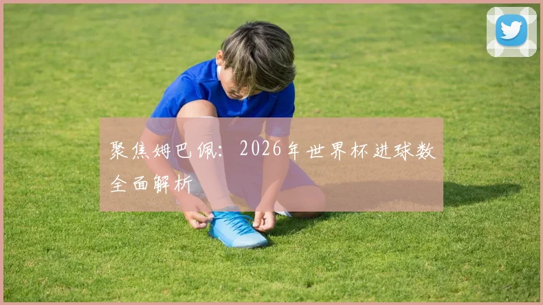 聚焦姆巴佩：2026年世界杯进球数全面解析