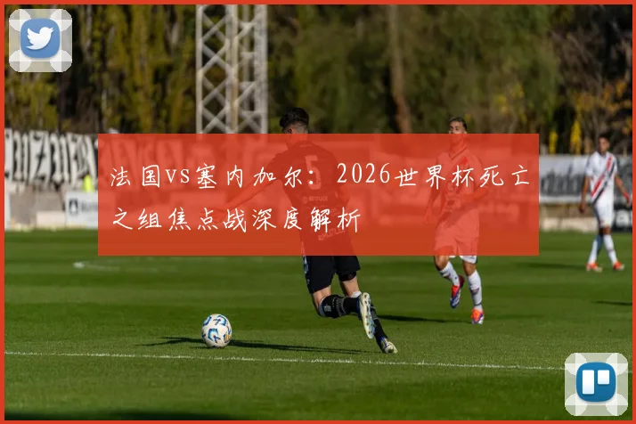法国vs塞内加尔：2026世界杯死亡之组焦点战深度解析