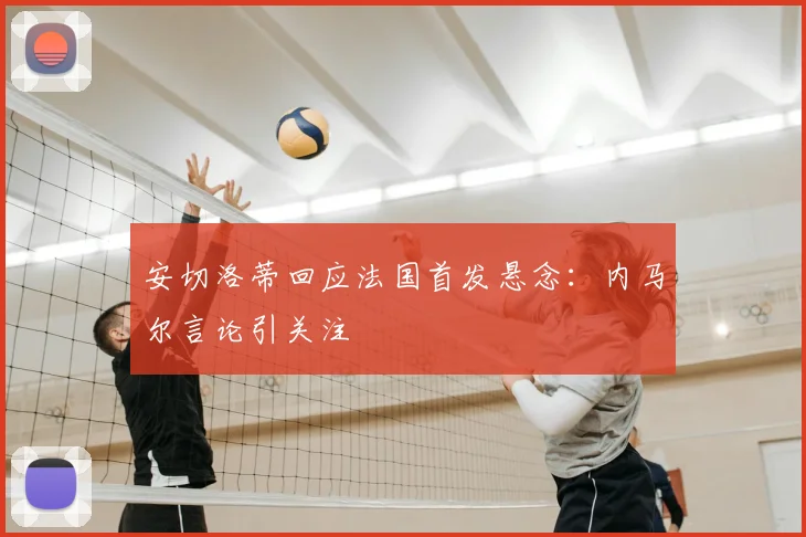 安切洛蒂回应法国首发悬念：内马尔言论引关注