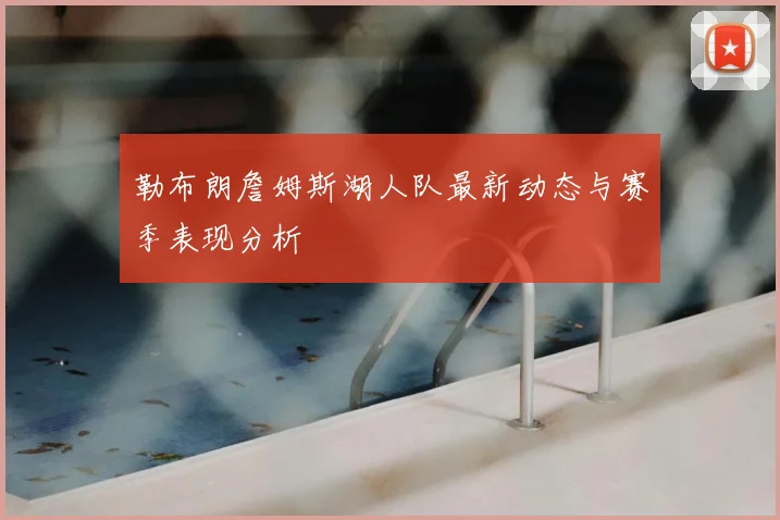 勒布朗詹姆斯湖人队最新动态与赛季表现分析
