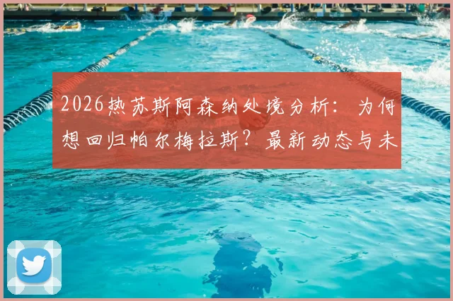 2026热苏斯阿森纳处境分析:为何想回归帕尔梅拉斯?最新动态与未来计划解读