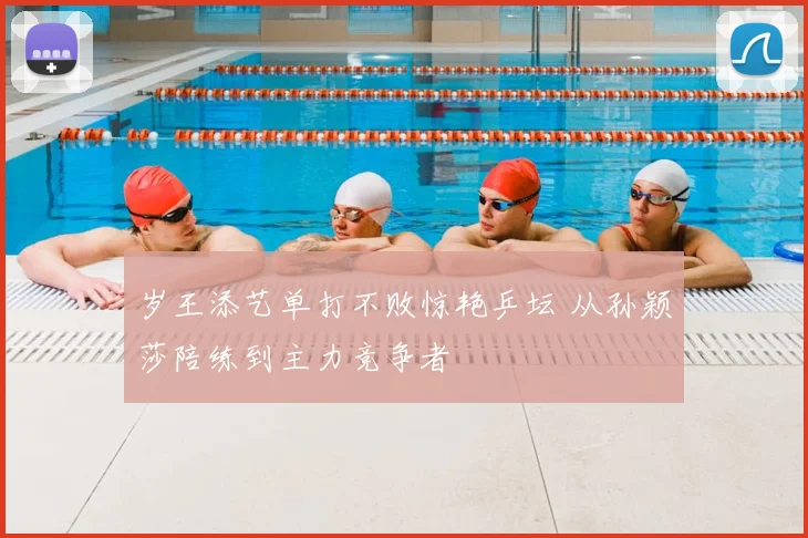 岁王添艺单打不败惊艳乒坛 从孙颖莎陪练到主力竞争者