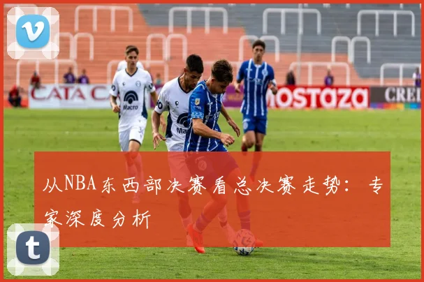 从NBA东西部决赛看总决赛走势：专家深度分析