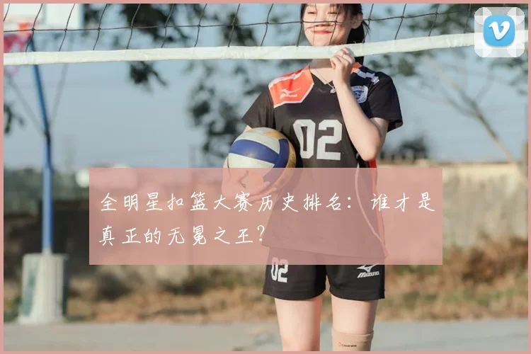 全明星扣篮大赛历史排名：谁才是真正的无冕之王？
