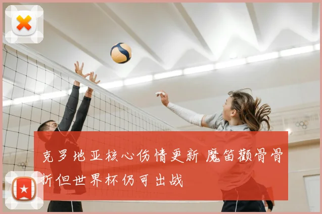 克罗地亚核心伤情更新 魔笛颧骨骨折但世界杯仍可出战